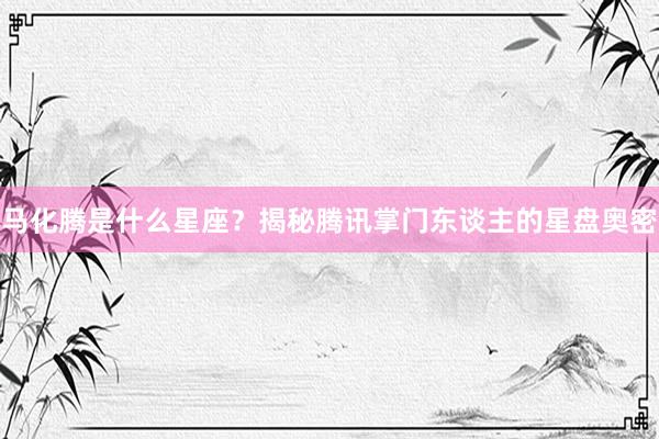 马化腾是什么星座？揭秘腾讯掌门东谈主的星盘奥密