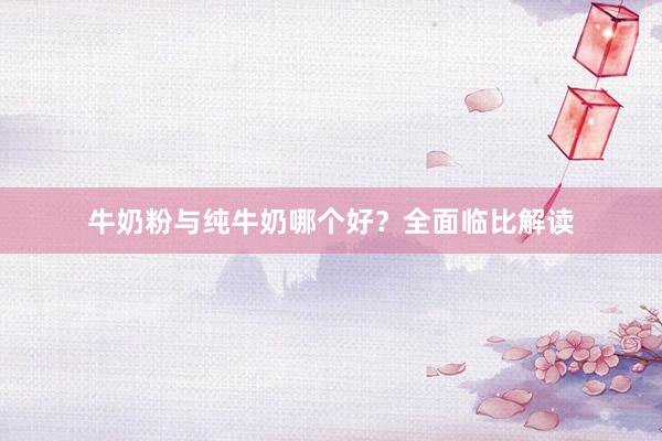 牛奶粉与纯牛奶哪个好？全面临比解读