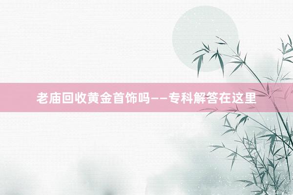 老庙回收黄金首饰吗——专科解答在这里